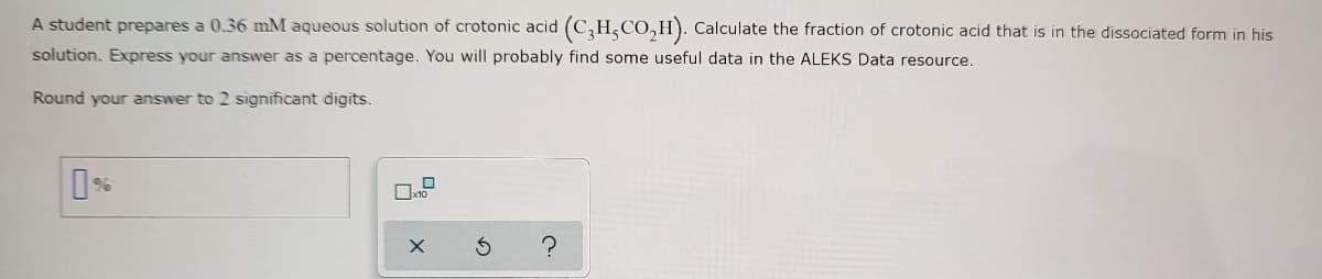 A student prepares a 0.36 mM aqueous solution of crotonic acid (C₂H, CO₂H). Calculate the fraction of crotonic acid that is in the dissociated form in his
solution. Express your answer as a percentage. You will probably find some useful data in the ALEKS Data resource.
Round your answer to 2 significant digits.
0%
X
Ś
?