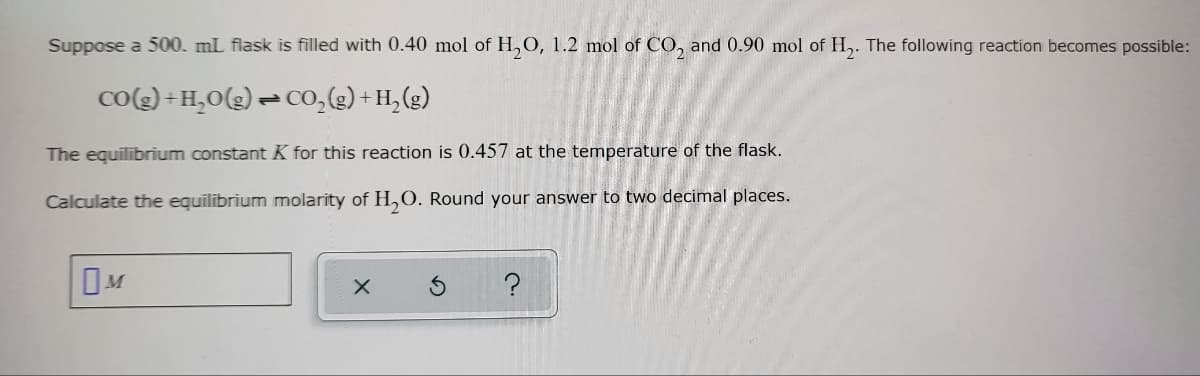 Suppose a 500. mL flask is filled with 0.40 mol of H₂O, 1.2 mol of CO₂ and 0.90 mol of H₂. The following reaction becomes possible:
CO(g) + H₂O(g) → CO₂(g) + H₂(g)
The equilibrium constant K for this reaction is 0.457 at the temperature of the flask.
Calculate the equilibrium molarity of H₂O. Round your answer to two decimal places.
M
X
S
?