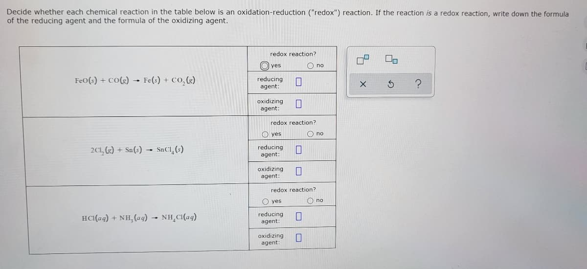 Decide whether each chemical reaction in the table below is an oxidation-reduction ("redox") reaction. If the reaction is a redox reaction, write down the formula
of the reducing agent and the formula of the oxidizing agent.
redox reaction?
O yes
O no
FeO(s) + CO(g) - Fe(s) + Co,(g)
reducing
agent:
oxidizing
agent:
redox reaction?
O yes
O no
2CL, (2) + Sn(s) -
SnCl, (s)
reducing
agent:
oxidizing
agent:
redox reaction?
O yes
O no
HCI(ag) + NH, (ag) NH CI(ag)
reducing
agent
oxidizing
agent:
