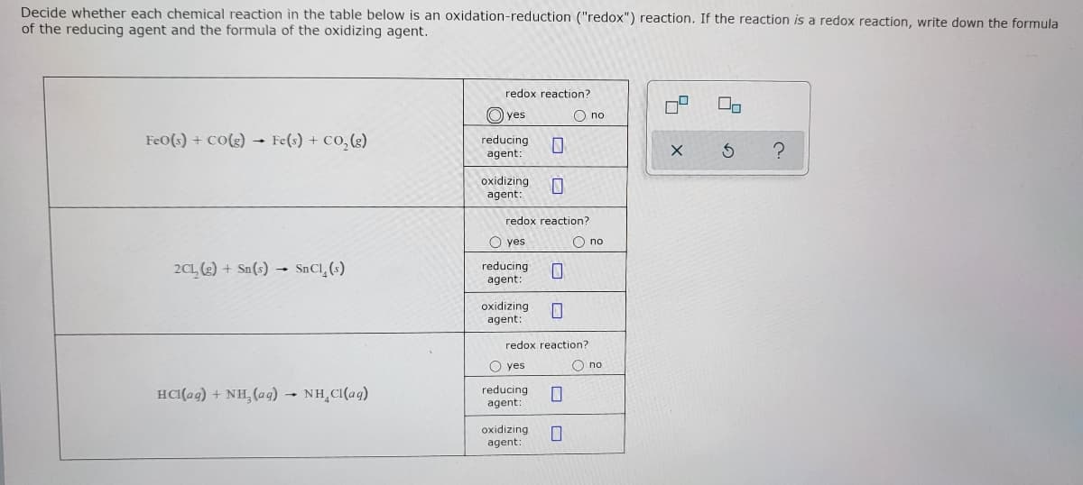 Decide whether each chemical reaction in the table below is an oxidation-reduction ("redox") reaction. If the reaction is a redox reaction, write down the formula
of the reducing agent and the formula of the oxidizing agent.
redox reaction?
O) yes
O no
FeO(s) + cO(3) - Fe(s) + CO, (g)
reducing
agent:
oxidizing
agent:
redox reaction?
O yes
O no
2C1 (3) + Sn(s) → SnCl_(s)
reducing
agent:
oxidizing
agent:
redox reaction?
O yes
O no
HCI(ag) + NH, (ag) - NH CI(aq)
reducing
agent:
oxidizing
agent:
