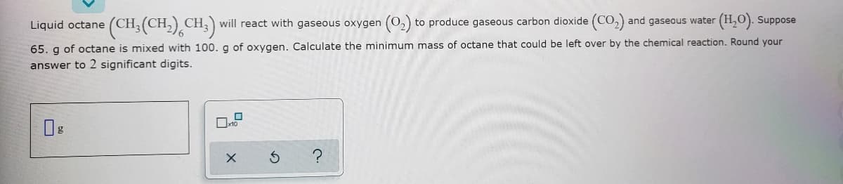 Liquid octane
(CH3(CH,) CH;) will react with gaseous oxygen (02) to produce gaseous carbon dioxide (CO,) and gaseous water (H,O). Suppose
65. g of octane is mixed with 100. g of oxygen. Calculate the minimum mass of octane that could be left over by the chemical reaction. Round your
answer to 2 significant digits.
