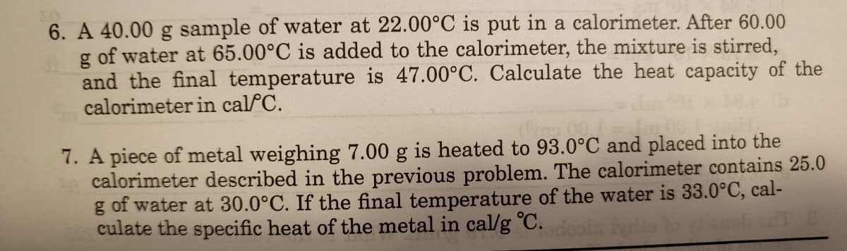 6. A 40.00 g sample of water at 22.00°C is put in a calorimeter. After 60.00
g of water at 65.00°C is added to the calorimeter, the mixture is stirred,
and the final temperature is 47.00°C. Calculate the heat capacity of the
calorimeter in calfC.
7. A piece of metal weighing 7.00 g is heated to 93.0°C and placed into the
calorimeter described in the previous problem. The calorimeter contains 25.0
g of water at 30.0°C. If the final temperature of the water is 33.0°C, cal-
culate the specific heat of the metal in cal/g °C.
