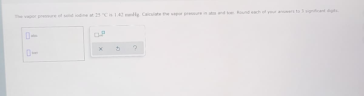 The vapor pressure of solid iodine at 25 °C is 1.42 mmHg. Calculate the vapor pressure in atm and torr. Round each of your answers to 3 significant digits.
atm
tor
