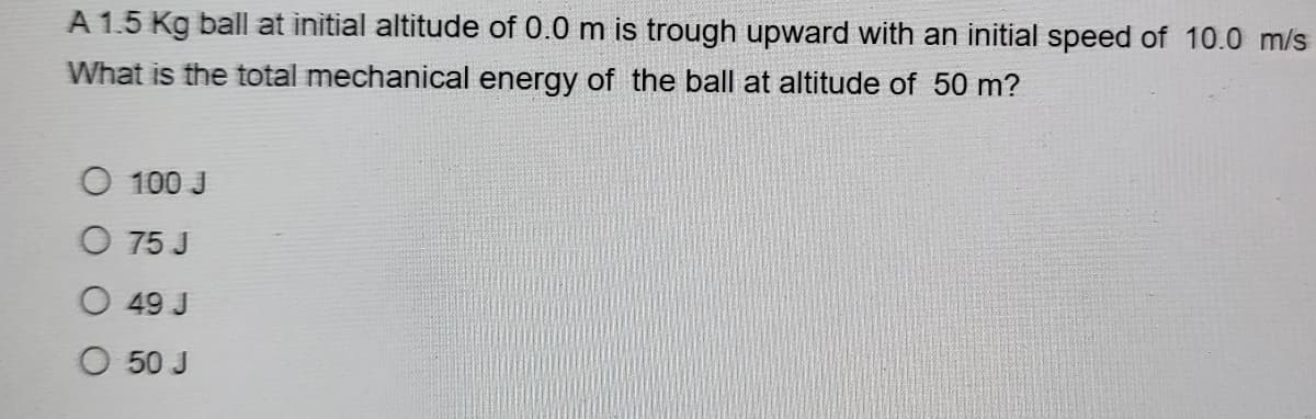 A 1.5 Kg ball at initial altitude of 0.0 m is trough upward with an initial speed of 10.0 m/s
What is the total mechanical energy of the ball at altitude of 50 m?
100 J
O 75 J
O 49 J
O 50 J
