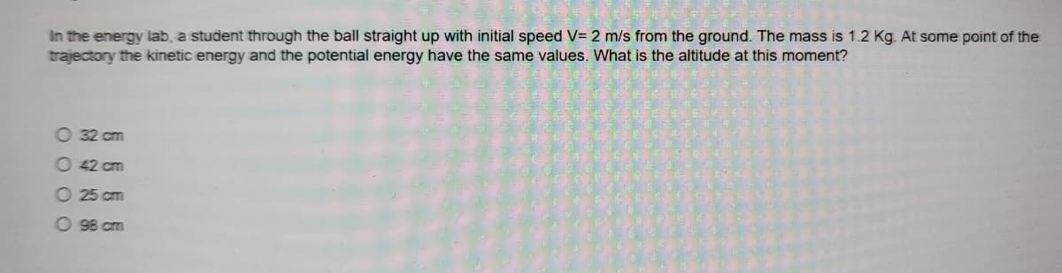 In the energy lab, a student through the ball straight up with initial speed V= 2 m/s from the ground. The mass is 1.2 Kg. At some point of the
trajectory the kinetic energy and the potential energy have the same values. What is the altitude at this moment?
O 32 cm
O 42 cm
O 25 cm
O 98 cm
