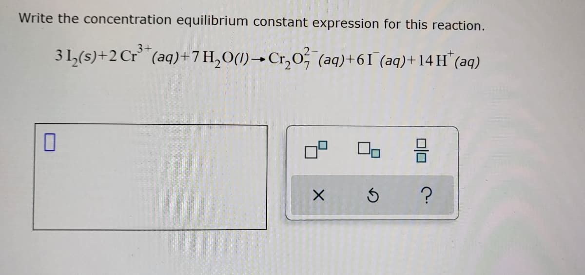 Write the concentration equilibrium constant expression for this reaction.
3+
3 1₂(s) + 2 Cr³+ (aq) + 7 H₂O(1)→ Cr₂O² (aq) +61 (aq) +14H* (aq)
0
X
S
?