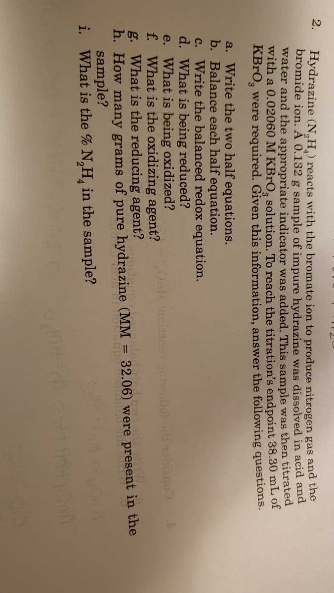 2.
Hydrazine (N,H) reacts with the bromate ion to produce nitrogen gas and the
bromide ion. A 0.132 g sample of impure hydrazine was dissolved in acid and
water and the appropriate indicator was added. This sample was then titrated
with a 0.02060 M KBrO, solution. To reach the titration's endpoint 38.30 mL of
KBRO, were required. Given this information, answer the following questions.
a. Write the two half equations.
b. Balance each half equation.
c. Write the balanced redox equation.
d. What is being reduced?
e. What is being oxidized?
f. What is the oxidizing agent?
g. What is the reducing agent?
h. How many grams of pure hydrazine (MM :
sample?
i. What is the % N,H, in the sample?
32.06) were present in the
