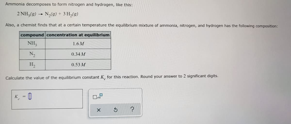 Ammonia decomposes to form nitrogen and hydrogen, like this:
2 NH3(g) → N₂(g) + 3H₂(g)
Also, a chemist finds that at a certain temperature the equilibrium mixture of ammonia, nitrogen, and hydrogen has the following composition:
compound concentration at equilibrium
NH3
1.6M
N₂
0.34 M
H₂
0.53 M
Calculate the value of the equilibrium constant K for this reaction. Round your answer to 2 significant digits.
K =
x10
X
3
?