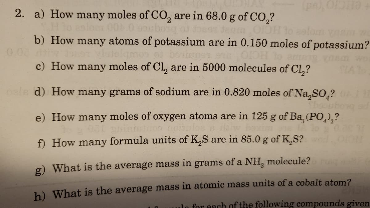 (pe), ODH
2. a) How many moles of CO, are in 68.0 g of CO,?
29lom 00.0 spbong od for
b) How many atoms of potassium are in 0.150 moles of potassium?
o boviupen s
c) How many moles of Cl, are in 5000 molecules of Cl,?
0.08
9T vlotelgmos
HCIO
amg vonm wo
SLA To
oale d) How many grams of sodium are in 0.820 moles of Na,SO ?
e) How many moles of oxygen atoms are in 125 g of Ba, (PO,),?
4 2
f) How many formula units of K,S are in 85.0 g of K,S?
ICIO
g) What is the average mass in grams of a NH, molecule?
h) What is the average mass in atomic mass units of a cobalt atom?
ulo for each of the following compounds given
