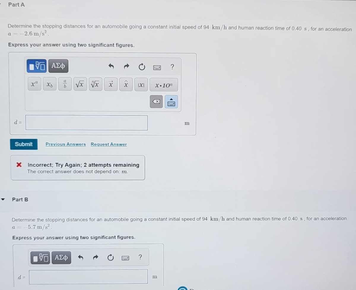 Part A
Determine the stopping distances for an automobile going a constant initial speed of 94 km/h and human reaction time of 0.40s, for an acceleration
a = -2.6 m/s².
Express your answer using two significant figures.
9.
X•10"
d =
Submit
Previous Answers Request Answer
X Incorrect; Try Again; 2 attempts remaining
The correct answer does not depend on: m.
Part B
Determine the stopping distances for an automobile going a constant initial speed of 94 km/h and human reaction time of 0.40 s, for an acceleration
a = -5.7 m/s².
Express your answer using two significant figures.
να ΑΣΦ
?
d =
m
