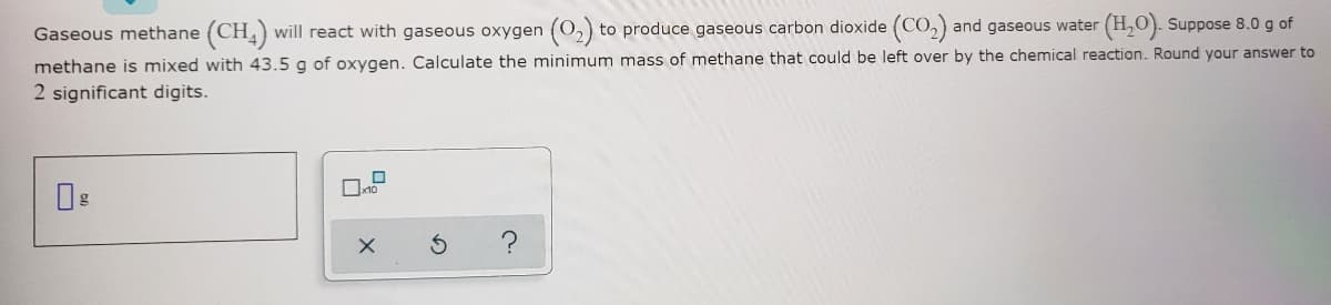 Gaseous methane (CH) will react with gaseous oxygen (0,) to produce gaseous carbon dioxide (CO,) and gaseous water (H,O). Suppose 8.0 g of
methane is mixed with 43.5 g of oxygen. Calculate the minimum mass of methane that could be left over by the chemical reaction. Round your answer to
2 significant digits.
