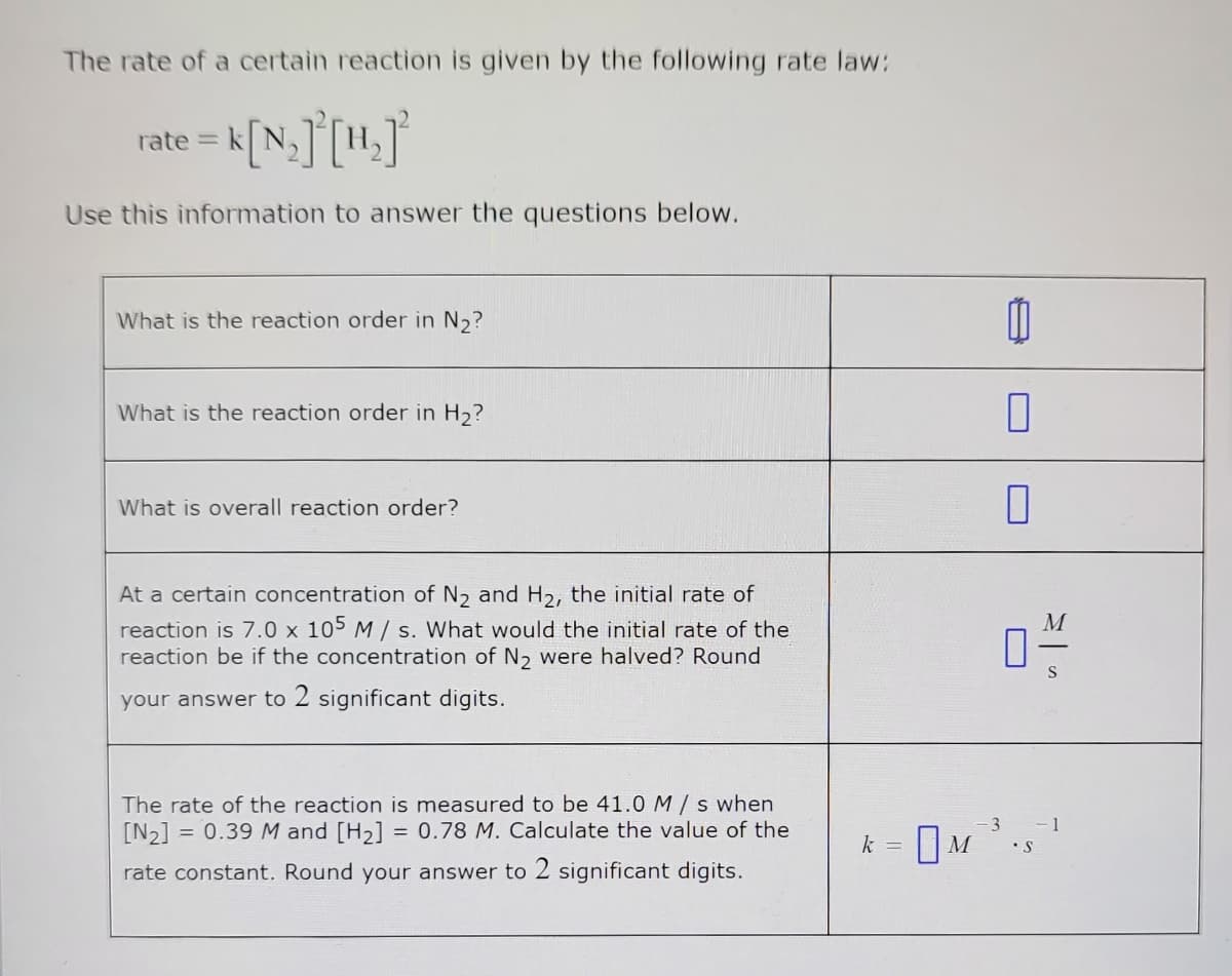 The rate of a certain reaction is given by the following rate law:
rate = k[N₂]³[H₂]²
Use this information to answer the questions below.
What is the reaction order in N₂?
What is the reaction order in H₂?
What is overall reaction order?
At a certain concentration of N₂ and H₂, the initial rate of
reaction is 7.0 x 105 M/s. What would the initial rate of the
reaction be if the concentration of N₂ were halved? Round
your answer to 2 significant digits.
The rate of the reaction is measured to be 41.0 M/s when
[N₂] = 0.39 M and [H₂] = 0.78 M. Calculate the value of the
rate constant. Round your answer to 2 significant digits.
k = M
-3
0
0
0
• S
S
-1