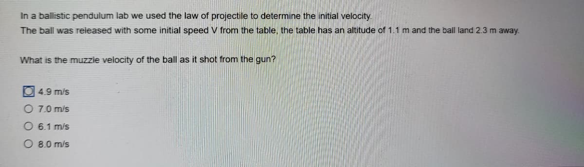 In a ballistic pendulum lab we used the law of projectile to determine the initial velocity.
The ball was released with some initial speed V from the table, the table has an altitude of 1.1 m and the ball land 2.3 m away.
What is the muzzle velocity of the ball as it shot from the gun?
4.9 m/s
O 7.0 m/s
O 6.1 m/s
O 8.0 m/s
