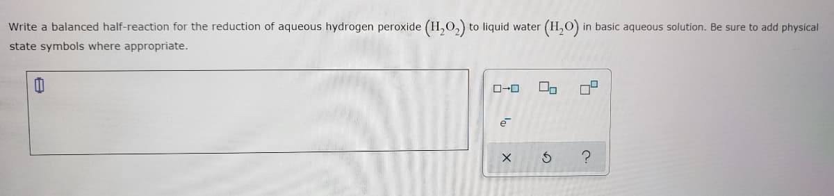 Write a balanced half-reaction for the reduction of aqueous hydrogen peroxide (H,O,) to liquid water
in basic aqueous solution. Be sure to add physical
state symbols where appropriate.
