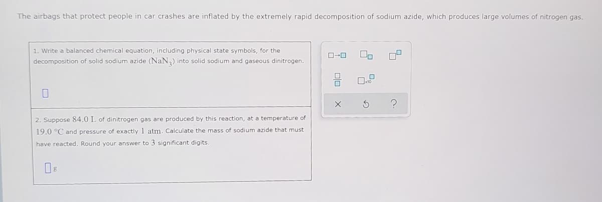 The airbags that protect people in car crashes are inflated by the extremely rapid decomposition of sodium azide, which produces large volumes of nitrogen gas.
1. Write a balanced chemical equation, including physical state symbols, for the
decomposition of solid sodium azide (NaN) into solid sodium and gaseous dinitrogen.
2. Suppose 84.0 L of dinitrogen gas are produced by this reaction, at a temperature of
19.0 °C and pressure of exactly 1 atm. Calculate the mass of sodium azide that must
have reacted. Round your answer to 3 significant digits.
미미
