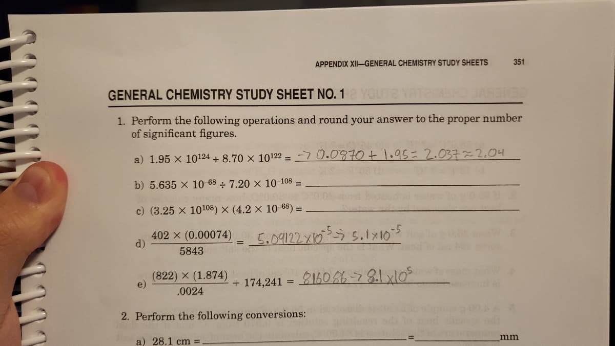 APPENDIX XII-GENERAL CHEMISTRY STUDY SHEETS
351
GENERAL CHEMISTRY STUDY SHEET NO. 1
1. Perform the following operations and round your answer to the proper number
of significant figures.
a) 1.95 x 10124 + 8.70 × 10122 = 70.0870+1.95=2.037~2,04
b) 5.635 x 10-68 ÷ 7.20 × 10-108 =
c) (3.25 x 10108) × (4.2 × 10-68) =
402 x (0.00074)
d)
5.09127.x165 5.1105
5843
(822) X (1.874)
+ 174,241 = 160%678.1x105
.0024
2. Perform the following conversions:
mm
a) 28.1 cm% =
