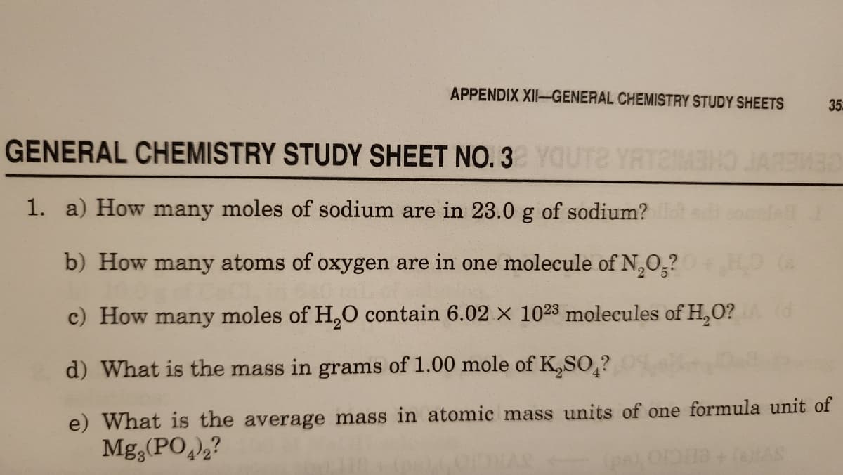 APPENDIX XII-GENERAL CHEMISTRY STUDY SHEETS
35
GENERAL CHEMISTRY STUDY SHEET NO. 3 YOUTE YATEBHO JARMBE
1. a) How many moles of sodium are in 23.0 g of sodium?
b) How many atoms of oxygen are in one molecule of N,0,?
c) How many moles of H,O contain 6.02 × 1023 molecules of H,O? d
d) What is the mass in grams of 1.00 mole of K,SO,?
e) What is the average mass in atomic mass units of one formula unit of
Mg,(PO),?
