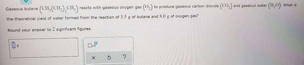 (CH(CH,),CH:)
CH,) reacts with gaseous oxygen gas (0,) to produce gaseous carbon dioxide (CO,) and gaseous water (H,O). What is
Gaseous butane
the theoretical yield of water formed from the reaction of 3.5 g of butane and 8.0 g of oxygen gas?
Round your answer to 2 significant figures.
