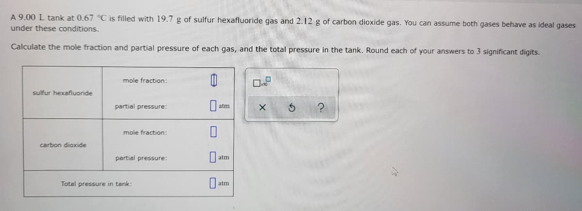 A 9.00 L tank at 0.67 °C is filled with 19.7 g of sulfur hexafluoride gas and 2.12 g of carbon dioxide gas. You can assume both gases behave as ideal gases
under these conditions.
Calculate the mole fraction and partial pressure of each gas, and the total pressure in the tank. Round each of your answers to 3 significant digits.
mole fraction:
sulfur hexafluoride
partial pressure:
atm
mole fraction:
carbon dioxide
partial pressure:
atm
Total pressure in tank:
atm
