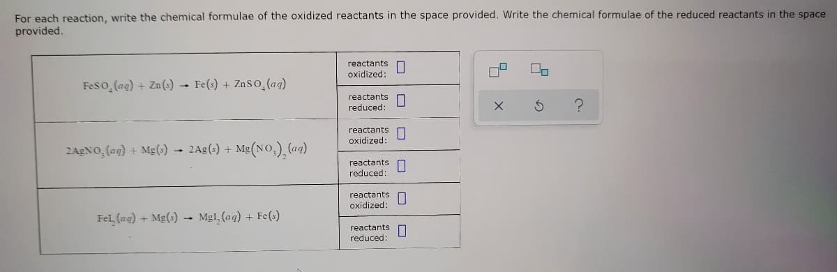 For each reaction, write the chemical formulae of the oxidized reactants in the space provided. Write the chemical formulae of the reduced reactants in the space
provided.
reactants
oxidized:
Feso (ag) + Zn(s) Fe(s) + ZnSo,(ag)
reactants
reduced:
reactants
oxidized:
2AgNO, (ag) + Mg(s) 2Ag(s) + Mg(No,), (ag)
reactants
reduced:
reactants
oxidized:
Fel, (ag) + Mg(s) - Mgl, (ag) + Fe(s)
reactants
reduced:
