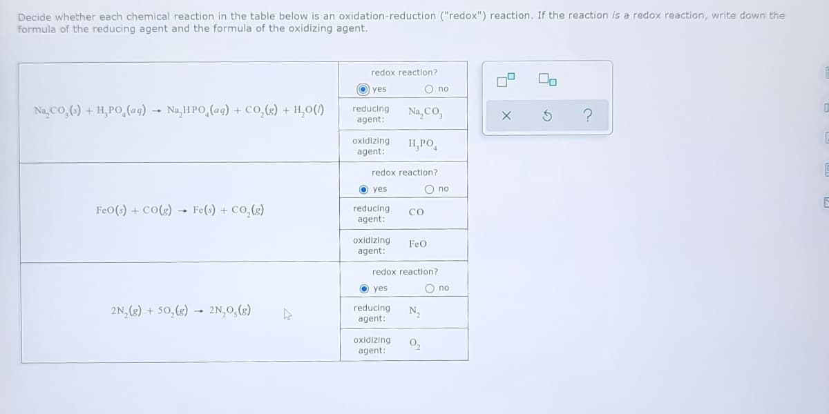 Decide whether each chemical reaction in the table below is an oxidation-reduction ("redox") reaction. If the reaction is a redox reaction, write down the
formula of the reducing agent and the formula of the oxidizing agent.
redox reaction?
yes
О по
Na, CO,() + H,PO,(ag)
Na,HPO,(ag) + Co,(g) + H,0()
reducing
agent:
Na, CO,
oxidizing
agent:
H,PO,
redox reaction?
O yes
O no
FeO(s) + CO(g) → Fe(s) + CO,(g)
reducing
agent:
со
oxidizing
agent:
FeO
redox reaction?
O yes
O no
2N, (3) + 50,(3) → 2N,0,(g)
reducing
N,
agent:
oxidizing
agent:
0,
