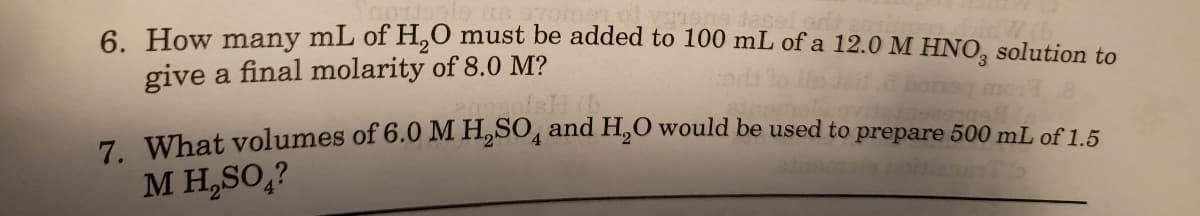 6. How many mL of H,0 must be added to 100 mL of a 12.0 M HNO, solution to
give a final molarity of 8.0 M?
boreg mo 8
7 What yolumes of 6.0 M H,SO, and H,0 would be used to prepare 500 mL of 1.5
M H,SO,?
