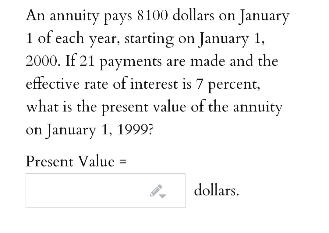 An annuity pays 8100 dollars on January
1 of each year, starting on January 1,
2000. If 21 payments are made and the
effective rate of interest is 7
percent,
what is the present value of the annuity
on January 1, 1999?
Present Value
dollars.

