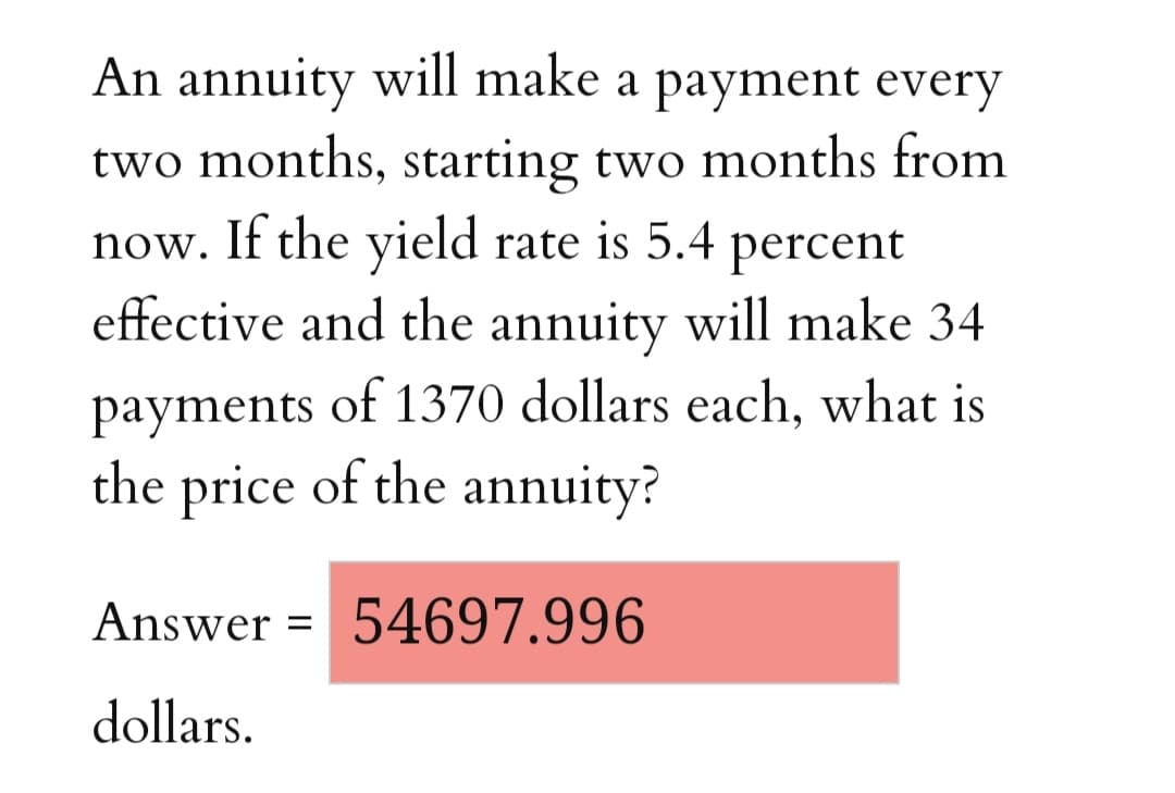 An annuity will make a payment every
two months, starting two months from
now. If the yield rate is 5.4
percent
effective and the annuity will make 34
payments of 1370 dollars each, what is
the price of the annuity?
Answer = 54697.996
%3D
dollars.
