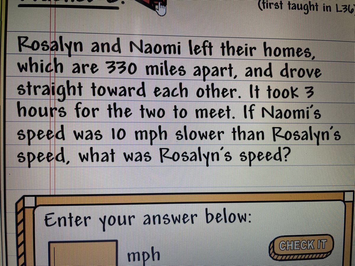 (first taught in L36
Rosalyn and Naomi left their homes,
which are 330 miles apart, and drove
straight toward each other. It took 3
hours for the two to meet. If Naomi's
speed was 10 mph slower than Rosalyn's
speed, what was Rosalyn's speed?
Enter your answer below:
CHECK IT
mph
