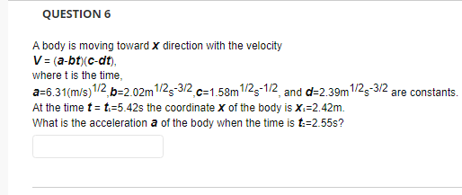 QUESTION 6
A body is moving toward x direction with the velocity
V = (a-bt)(c-dt).
where t is the time,
a=6.31(m/s) 1/2,b=2.02m 1/2-3/2 c=1.58m 1/2-1/2, and d=2.39m 1/2-3/2 are constants.
At the time t = t.-5.42s the coordinate X of the body is X:=2.42m.
What is the acceleration a of the body when the time is t:=2.55s?