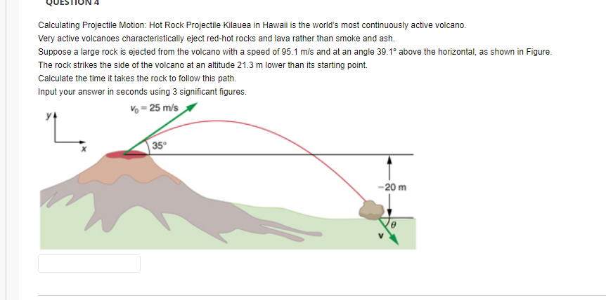 Calculating Projectile Motion: Hot Rock Projectile Kilauea in Hawaii is the world's most continuously active volcano.
Very active volcanoes characteristically eject red-hot rocks and lava rather than smoke and ash.
Suppose a large rock is ejected from the volcano with a speed of 95.1 m/s and at an angle 39.1° above the horizontal, as shown in Figure.
The rock strikes the side of the volcano at an altitude 21.3 m lower than its starting point.
Calculate the time it takes the rock to follow this path.
Input your answer in seconds using 3 significant figures.
V = 25 m/s
35
-20 m
