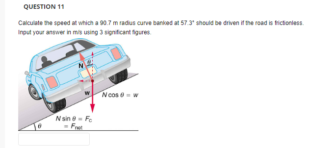 QUESTION 11
Calculate the speed at which a 90.7 m radius curve banked at 57.3° should be driven if the road is frictionless.
Input your answer in m/s using 3 significant figures.
N cos e = w
N sin e = Fc
Fnet
