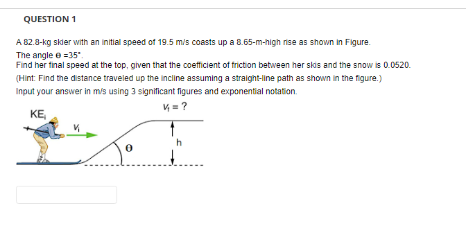 QUESTION 1
A 82.8-kg skier with an initial speed of 19.5 m/s coasts up a 8.65-m-high rise as shown in Figure.
The angle e =35°.
Find her final speed at the top, given that the coefficient of friction between her skis and the snow is 0.0520.
(Hint: Find the distance traveled up the incline assuming a straight-line path as shown in the figure.)
Input your answer in m/s using 3 significant figures and exponential notation.
V = ?
KE,
