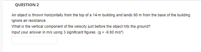 QUESTION 2
An object is thrown horizontally from the top of a 14-m building and lands 60 m from the base of the building.
Ignore air resistance.
What is the vertical component of the velocity just before the object hits the ground?
Input your answer in m/s using 3 significant figures. (g = -9.80 m/s")
