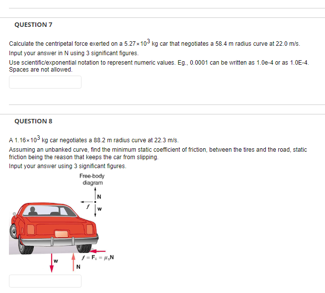 QUESTION 7
Calculate the centripetal force exerted on a 5.27x103 kg car that negotiates a 58.4 m radius curve at 22.0 m/s.
Input your answer in N using 3 significant figures.
Use scientific/exponential notation to represent numeric values. Eg., 0.0001 can be written as 1.0e-4 or as 1.0E-4.
Spaces are not allowed.
QUESTION 8
A 1.16x103 kg car negotiates a 88.2 m radius curve at 22.3 m/s.
Assuming an unbanked curve, find the minimum static coefficient of friction, between the tires and the road, static
friction being the reason that keeps the car from slipping.
Input your answer using 3 significant figures.
Free-body
diagram
f = F = H,N
w
