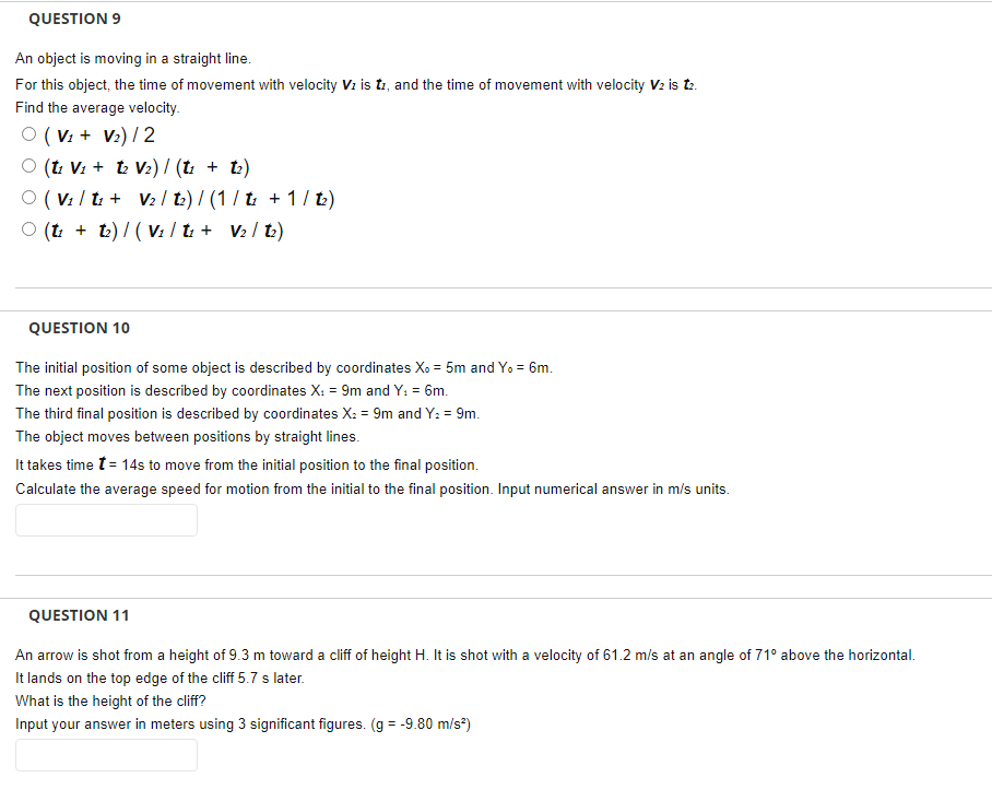 QUESTION 9
An object is moving in a straight line.
For this object, the time of movement with velocity Vz is ti, and the time of movement with velocity V2 is t.
Find the average velocity.
O ( Vz + V2) / 2
O (t: V: + t V2) / (t + t2)
O ( V: / t: + V2 / t:) / (1 / t: + 1/ tL)
O (t: + t) / ( V: / ti + V2 / t.)
QUESTION 10
The initial position of some object is described by coordinates Xo = 5m and Yo = 6m.
The next position is described by coordinates X: = 9m and Y: = 6m.
The third final position is described by coordinates X: = 9m and Y: = 9m.
The object moves between positions by straight lines.
It takes time t= 14s to move from the initial position to the final position.
Calculate the average speed for motion from the initial to the final position. Input numerical answer in m/s units.
QUESTION 11
An arrow is shot from a height of 9.3 m toward a cliff of height H. It is shot with a velocity of 61.2 m/s at an angle of 71° above the horizontal.
It lands on the top edge of the cliff 5.7 s later.
What is the height of the cliff?
Input your answer in meters using 3 significant figures. (g = -9.80 m/s*)
