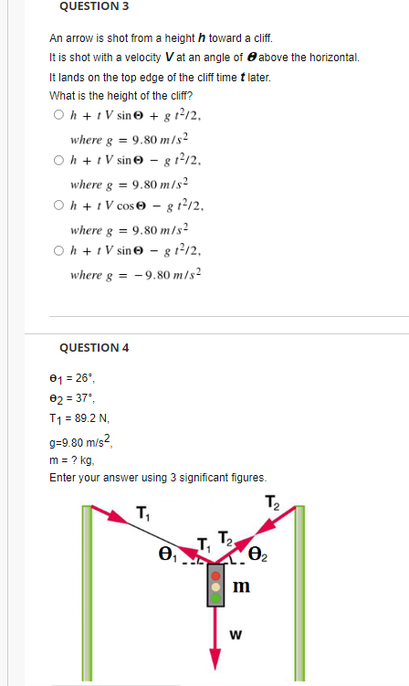 QUESTION 3
An arrow is shot from a height h toward a clif.
It is shot with a velocity Vat an angle of 8 above the horizontal.
It lands on the top edge of the cliff time t later.
What is the height of the cliff?
O h +t V sin© + g t2/2,
where g = 9.80 m/s²
O h + t V sin© – g 12/2,
where g =
9.80 m/s²
O h + t V cose - g t2/2,
where g = 9.80 m/s²
Oh + t V sine – g t212,
where g = -9.80 m/s2
QUESTION 4
01 = 26°,
02 = 37°,
%3D
T1 = 89.2 N,
g=9.80 m/s2,
m = ? kg,
Enter your answer using 3 significant figures.
T,
T,
m
w
