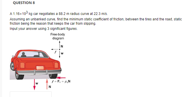 QUESTION 8
A 1.16x103 kg car negotiates a 88.2 m radius curve at 22.3 m/s.
Assuming an unbanked curve, find the minimum static coefficient of friction, between the tires and the road, static
friction being the reason that keeps the car from slipping.
Input your answer using 3 significant figures.
Free-body
diagram
f = F = ,N
w
