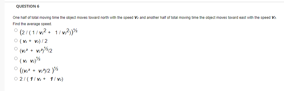 QUESTION 6
One half of total moving time the object moves toward north with the speed Vi and another half of total moving time the object moves tovard east with the speed V2.
Find the average speed.
° (2/(1/v.2 + 1/ v.?)½
O (V: + V:) / 2
(v.? + v./2
(v: v.)½
O ((v.? + v:)/2 )
O 2/(1/ v: + 1/ v:)
