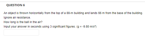QUESTION 6
An object is thrown horizontally from the top of a 88-m building and lands 66 m from the base of the building.
Ignore air resistance.
How long is the ball in the air?
Input your answer in seconds using 3 significant figures. (g = -9.80 m/s²)