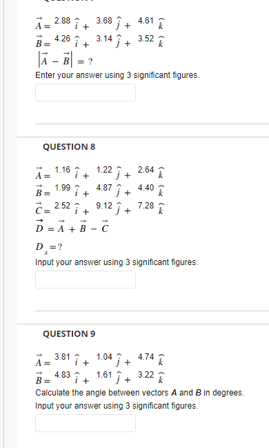 A= 2.88 ↑ + 3.68 Î+ 4.61 1
i. 3.14 i +
4.26
B =
3.52
+
lä - ē| =
Enter your answer using 3 significant figures.
QUESTION 8
A= 1.16 î+ 1.22 Î+ 2.64 î
Î+ 4.40 I
1.99 :
4.87
i+
B =
9.12 j +
C= 2.52 i 9.12î+ 7.28 I
D = A + B - C
+
D=?
Input your answer using 3 significant figures.
QUESTION 9
A- 3.81 î+ 1.04 Î+ 4.74
j +
B =
4.83
1.61 i+ 3.22 I
Calculate the angle between vectors A and B in degrees.
Input your answer using 3 significant figures.

