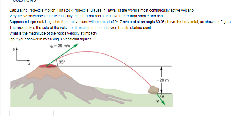 Calculating Projectile Motion: Hot Rock Projectile Kilauea in Hawaii is the world's most continuously active volcano.
Very active volcanoes characteristically eject red-hot rocks and lava rather than smoke and ash.
Suppose a large rock is ejected from the volcano with a speed of 94.7 m/s and at an angle 63.3° above the horizontal, as shown in Figure.
The rock strikes the side of the volcano at an altitude 29.2 m lower than its starting point.
What is the magnitude of the rock's velocity at impact?
Input your answer in m/s using 3 significant figures.
Vo - 25 m/s
35°
-20 m
