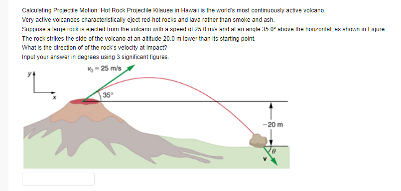 Calculating Projectile Motion: Hot Rock Projectile Kilauea in Hawaii is the world's most continuously active volcano.
Very active volcanoes characteristically eject red-hot rocks and lava rather than smoke and ash.
Suppose a large rock is ejected from the volcano with a speed of 25.0 m/s and at an angle 35.0° above the horizontal, as shown in Figure.
The rock strikes the side of the volcano at an altitude 20.0 m lower than its starting point.
What is the direction of of the rock's velocity at impact?
Input your answer in degrees using 3 significant figures.
Vo = 25 m/s
y4
35°
-20 m
