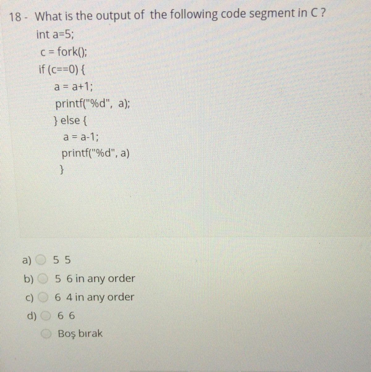 18 - What is the output of the following code segment in C ?
int a=5%3;
c= fork();
%3D
if (c==0) {
a = a+%;
printf("%d", a);
} else {
a = a-1;
printf("%d", a)
a)
55
b)
5 6 in any order
c)
6 4 in any order
d)
6 6
Boş bırak
