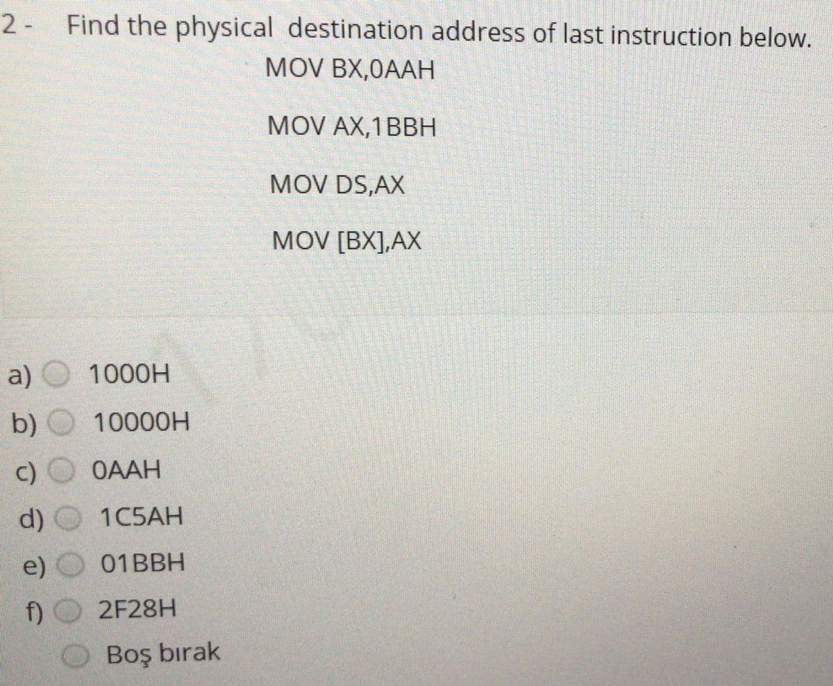 2- Find the physical destination address of last instruction below.
MOV BX,0AAH
MOV AX,1BBH
MOV DS,AX
MOV [BX],AX
a)
1000H
b)
10000H
c) O OAAH
d)
1C5AH
e)
01BBH
f)
2F28H
Boş bırak
