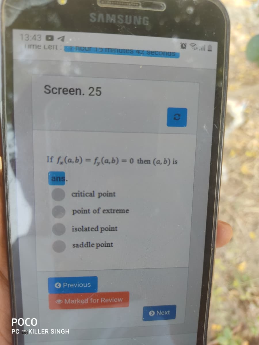 SAMSUNG
13:43 4
1 me Left our 1D Minutes 42 seconas
Screen. 25
If f.(a,b) = f,(a, b) = 0 then (a, b) is
%3D
ans.
critical point
point of extreme
isolated point
saddle point
O Previous
O Marked for Review
Next
РОСО
PC KILLER SINGH
