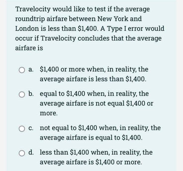 Travelocity would like to test if the average
roundtrip airfare between New York and
London is less than $1,400. A Type I error would
occur if Travelocity concludes that the average
airfare is
a. $1,400 or more when, in reality, the
average airfare is less than $1,400.
b. equal to $1,400 when, in reality, the
average airfare is not equal $1,400 or
more.
O c. not equal to $1,400 when, in reality, the
average airfare is equal to $1,400.
d. less than $1,400 when, in reality, the
average airfare is $1,400 or more.