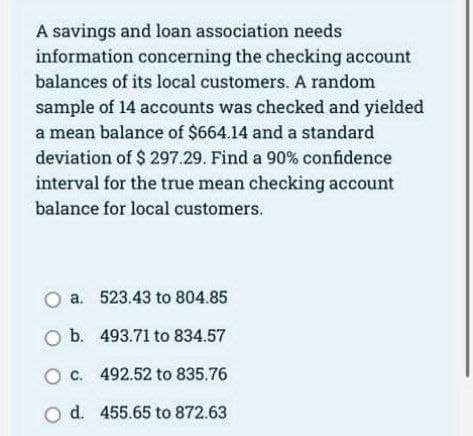 A savings and loan association needs
information concerning the checking account
balances of its local customers. A random
sample of 14 accounts was checked and yielded
a mean balance of $664.14 and a standard
deviation of $ 297.29. Find a 90% confidence
interval for the true mean checking account
balance for local customers.
O a.
O b.
O c.
O d.
523.43 to 804.85
493.71 to 834.57
492.52 to 835.76
455.65 to 872.63