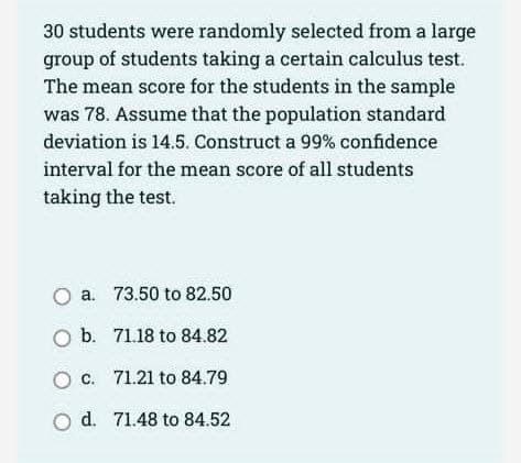 30 students were randomly selected from a large
group of students taking a certain calculus test.
The mean score for the students in the sample
was 78. Assume that the population standard
deviation is 14.5. Construct a 99% confidence
interval for the mean score of all students
taking the test.
O a.
O b.
O c.
O d.
73.50 to 82.50
71.18 to 84.82
71.21 to 84.79
71.48 to 84.52