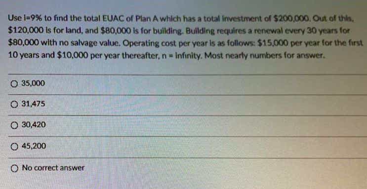 Use l=9% to find the total EUAC of Plan A which has a total investment of $200,000, Out of this.
$120,000 Is for land, and $80,000 is for building. Building requires a renewal every 30 years for
$80,000 with no salvage value. Operating cost per year is as follows: $15,000 per year for the first
10 years and $10,000 per year thereafter, n= Infinity. Most nearly numbers for answer.
O 35,000
O 31,475
O 30,420
O 45,200
O No correct answer
